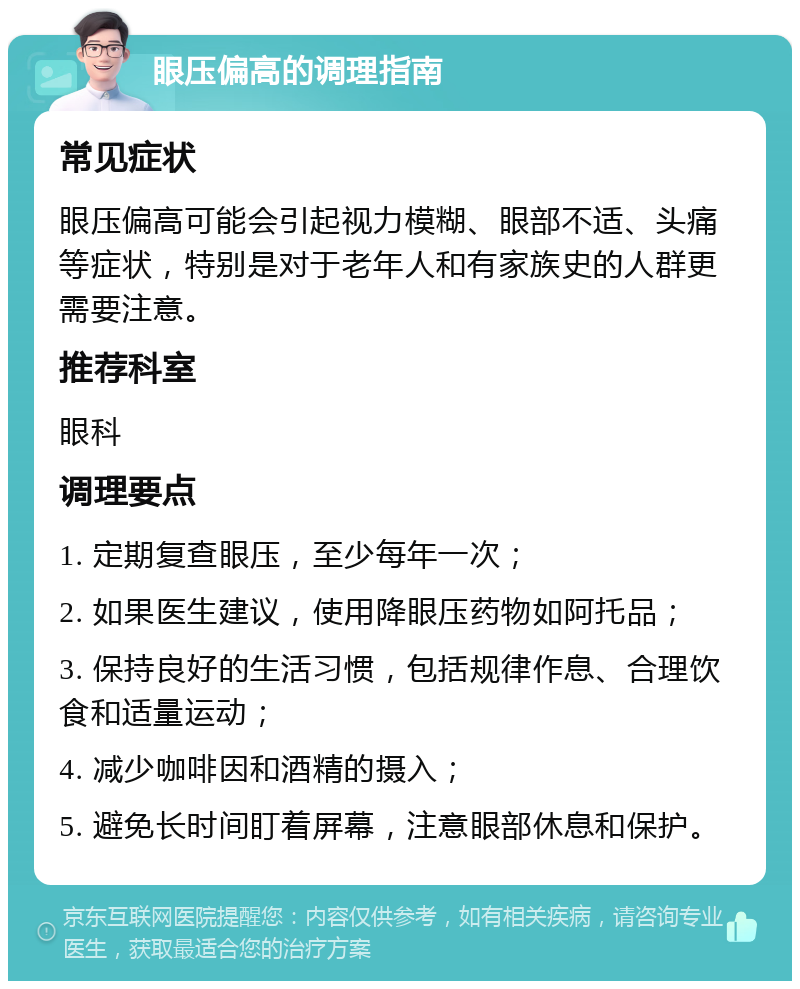 眼压偏高的调理指南 常见症状 眼压偏高可能会引起视力模糊、眼部不适、头痛等症状，特别是对于老年人和有家族史的人群更需要注意。 推荐科室 眼科 调理要点 1. 定期复查眼压，至少每年一次； 2. 如果医生建议，使用降眼压药物如阿托品； 3. 保持良好的生活习惯，包括规律作息、合理饮食和适量运动； 4. 减少咖啡因和酒精的摄入； 5. 避免长时间盯着屏幕，注意眼部休息和保护。