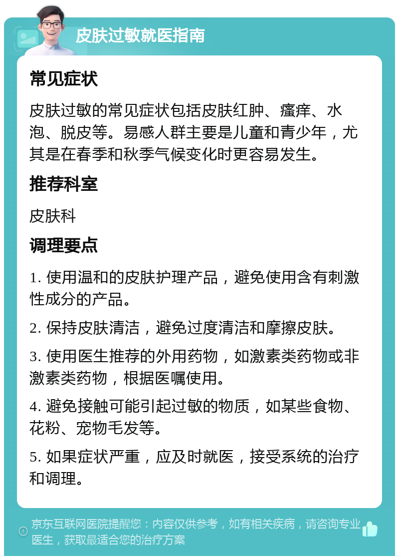 皮肤过敏就医指南 常见症状 皮肤过敏的常见症状包括皮肤红肿、瘙痒、水泡、脱皮等。易感人群主要是儿童和青少年，尤其是在春季和秋季气候变化时更容易发生。 推荐科室 皮肤科 调理要点 1. 使用温和的皮肤护理产品，避免使用含有刺激性成分的产品。 2. 保持皮肤清洁，避免过度清洁和摩擦皮肤。 3. 使用医生推荐的外用药物，如激素类药物或非激素类药物，根据医嘱使用。 4. 避免接触可能引起过敏的物质，如某些食物、花粉、宠物毛发等。 5. 如果症状严重，应及时就医，接受系统的治疗和调理。