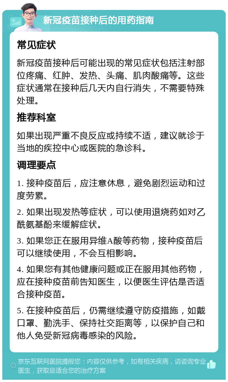 新冠疫苗接种后的用药指南 常见症状 新冠疫苗接种后可能出现的常见症状包括注射部位疼痛、红肿、发热、头痛、肌肉酸痛等。这些症状通常在接种后几天内自行消失，不需要特殊处理。 推荐科室 如果出现严重不良反应或持续不适，建议就诊于当地的疾控中心或医院的急诊科。 调理要点 1. 接种疫苗后，应注意休息，避免剧烈运动和过度劳累。 2. 如果出现发热等症状，可以使用退烧药如对乙酰氨基酚来缓解症状。 3. 如果您正在服用异维A酸等药物，接种疫苗后可以继续使用，不会互相影响。 4. 如果您有其他健康问题或正在服用其他药物，应在接种疫苗前告知医生，以便医生评估是否适合接种疫苗。 5. 在接种疫苗后，仍需继续遵守防疫措施，如戴口罩、勤洗手、保持社交距离等，以保护自己和他人免受新冠病毒感染的风险。