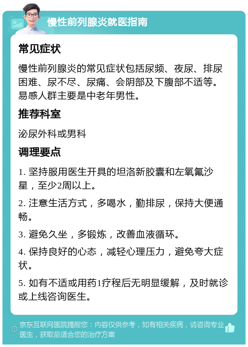 慢性前列腺炎就医指南 常见症状 慢性前列腺炎的常见症状包括尿频、夜尿、排尿困难、尿不尽、尿痛、会阴部及下腹部不适等。易感人群主要是中老年男性。 推荐科室 泌尿外科或男科 调理要点 1. 坚持服用医生开具的坦洛新胶囊和左氧氟沙星，至少2周以上。 2. 注意生活方式，多喝水，勤排尿，保持大便通畅。 3. 避免久坐，多锻炼，改善血液循环。 4. 保持良好的心态，减轻心理压力，避免夸大症状。 5. 如有不适或用药1疗程后无明显缓解，及时就诊或上线咨询医生。