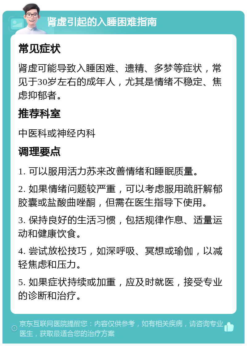 肾虚引起的入睡困难指南 常见症状 肾虚可能导致入睡困难、遗精、多梦等症状，常见于30岁左右的成年人，尤其是情绪不稳定、焦虑抑郁者。 推荐科室 中医科或神经内科 调理要点 1. 可以服用活力苏来改善情绪和睡眠质量。 2. 如果情绪问题较严重，可以考虑服用疏肝解郁胶囊或盐酸曲唑酮，但需在医生指导下使用。 3. 保持良好的生活习惯，包括规律作息、适量运动和健康饮食。 4. 尝试放松技巧，如深呼吸、冥想或瑜伽，以减轻焦虑和压力。 5. 如果症状持续或加重，应及时就医，接受专业的诊断和治疗。