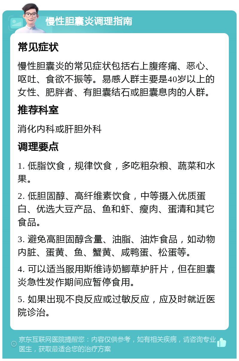 慢性胆囊炎调理指南 常见症状 慢性胆囊炎的常见症状包括右上腹疼痛、恶心、呕吐、食欲不振等。易感人群主要是40岁以上的女性、肥胖者、有胆囊结石或胆囊息肉的人群。 推荐科室 消化内科或肝胆外科 调理要点 1. 低脂饮食，规律饮食，多吃粗杂粮、蔬菜和水果。 2. 低胆固醇、高纤维素饮食，中等摄入优质蛋白、优选大豆产品、鱼和虾、瘦肉、蛋清和其它食品。 3. 避免高胆固醇含量、油脂、油炸食品，如动物内脏、蛋黄、鱼、蟹黄、咸鸭蛋、松蛋等。 4. 可以适当服用斯维诗奶鲫草护肝片，但在胆囊炎急性发作期间应暂停食用。 5. 如果出现不良反应或过敏反应，应及时就近医院诊治。