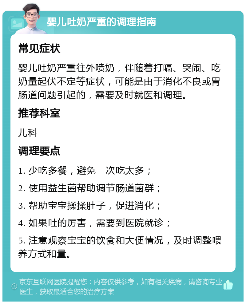 婴儿吐奶严重的调理指南 常见症状 婴儿吐奶严重往外喷奶，伴随着打嗝、哭闹、吃奶量起伏不定等症状，可能是由于消化不良或胃肠道问题引起的，需要及时就医和调理。 推荐科室 儿科 调理要点 1. 少吃多餐，避免一次吃太多； 2. 使用益生菌帮助调节肠道菌群； 3. 帮助宝宝揉揉肚子，促进消化； 4. 如果吐的厉害，需要到医院就诊； 5. 注意观察宝宝的饮食和大便情况，及时调整喂养方式和量。