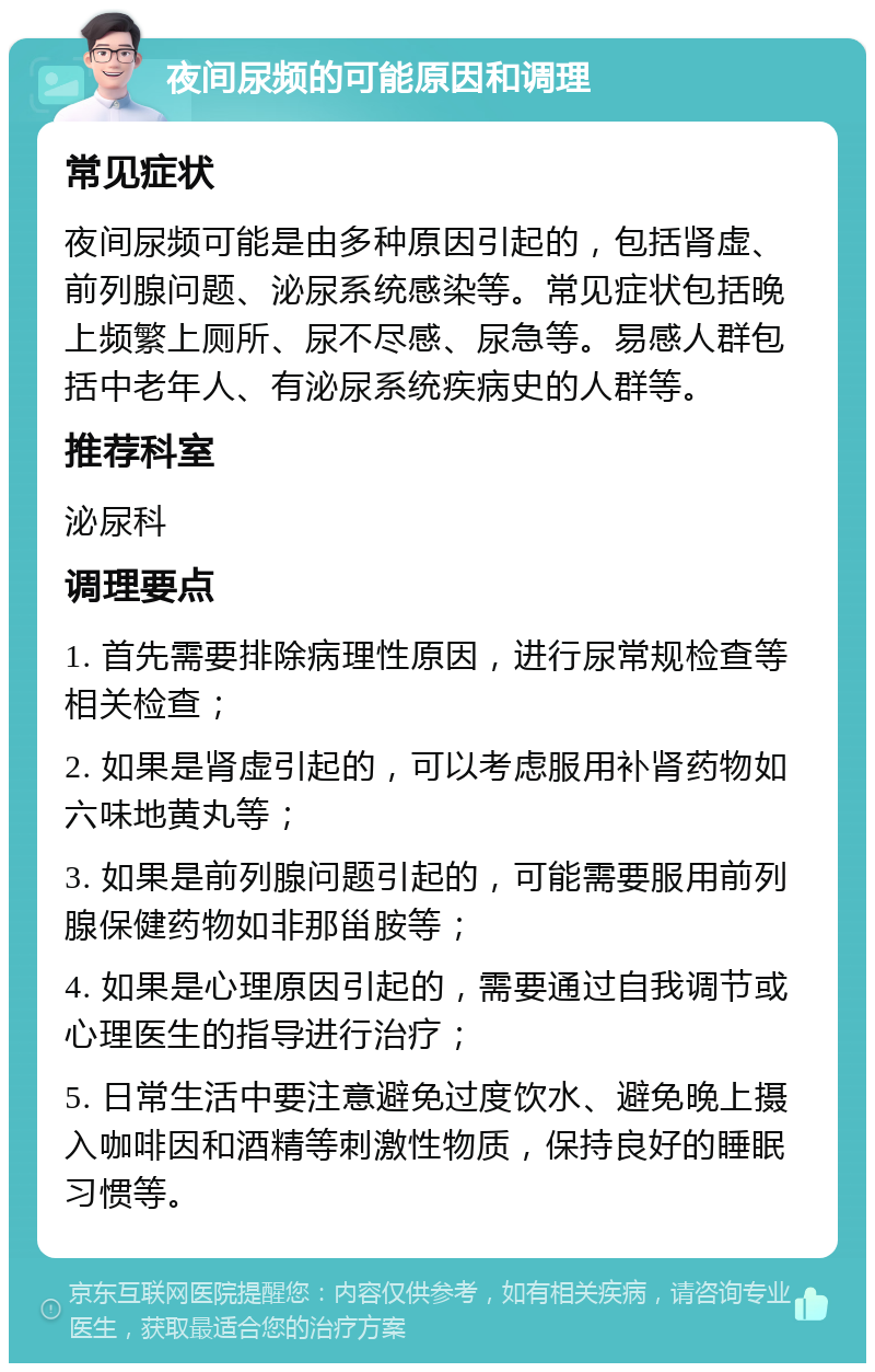 夜间尿频的可能原因和调理 常见症状 夜间尿频可能是由多种原因引起的，包括肾虚、前列腺问题、泌尿系统感染等。常见症状包括晚上频繁上厕所、尿不尽感、尿急等。易感人群包括中老年人、有泌尿系统疾病史的人群等。 推荐科室 泌尿科 调理要点 1. 首先需要排除病理性原因，进行尿常规检查等相关检查； 2. 如果是肾虚引起的，可以考虑服用补肾药物如六味地黄丸等； 3. 如果是前列腺问题引起的，可能需要服用前列腺保健药物如非那甾胺等； 4. 如果是心理原因引起的，需要通过自我调节或心理医生的指导进行治疗； 5. 日常生活中要注意避免过度饮水、避免晚上摄入咖啡因和酒精等刺激性物质，保持良好的睡眠习惯等。