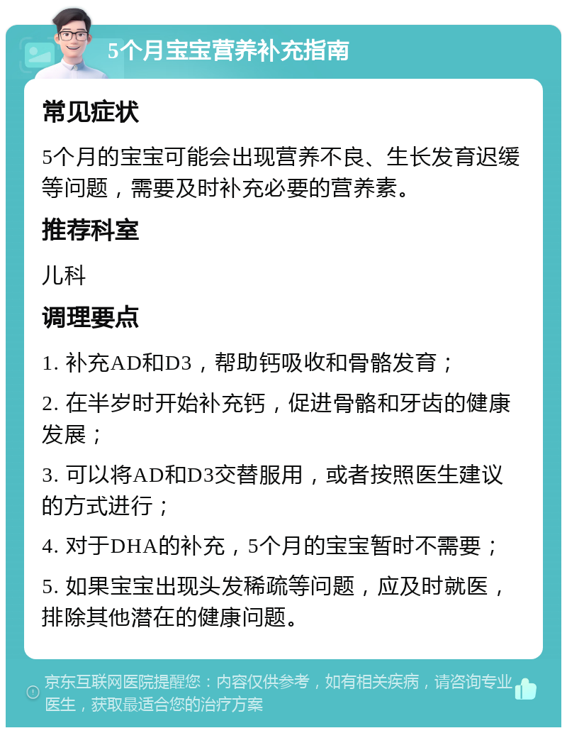 5个月宝宝营养补充指南 常见症状 5个月的宝宝可能会出现营养不良、生长发育迟缓等问题，需要及时补充必要的营养素。 推荐科室 儿科 调理要点 1. 补充AD和D3，帮助钙吸收和骨骼发育； 2. 在半岁时开始补充钙，促进骨骼和牙齿的健康发展； 3. 可以将AD和D3交替服用，或者按照医生建议的方式进行； 4. 对于DHA的补充，5个月的宝宝暂时不需要； 5. 如果宝宝出现头发稀疏等问题，应及时就医，排除其他潜在的健康问题。