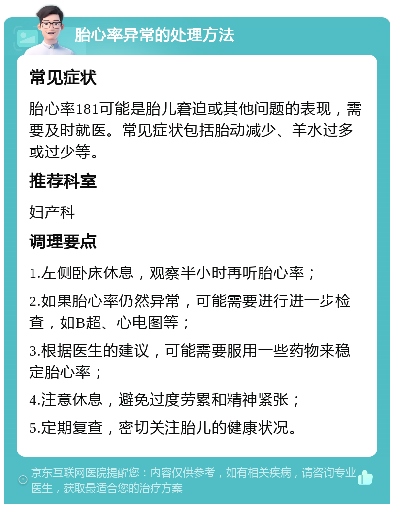 胎心率异常的处理方法 常见症状 胎心率181可能是胎儿窘迫或其他问题的表现，需要及时就医。常见症状包括胎动减少、羊水过多或过少等。 推荐科室 妇产科 调理要点 1.左侧卧床休息，观察半小时再听胎心率； 2.如果胎心率仍然异常，可能需要进行进一步检查，如B超、心电图等； 3.根据医生的建议，可能需要服用一些药物来稳定胎心率； 4.注意休息，避免过度劳累和精神紧张； 5.定期复查，密切关注胎儿的健康状况。