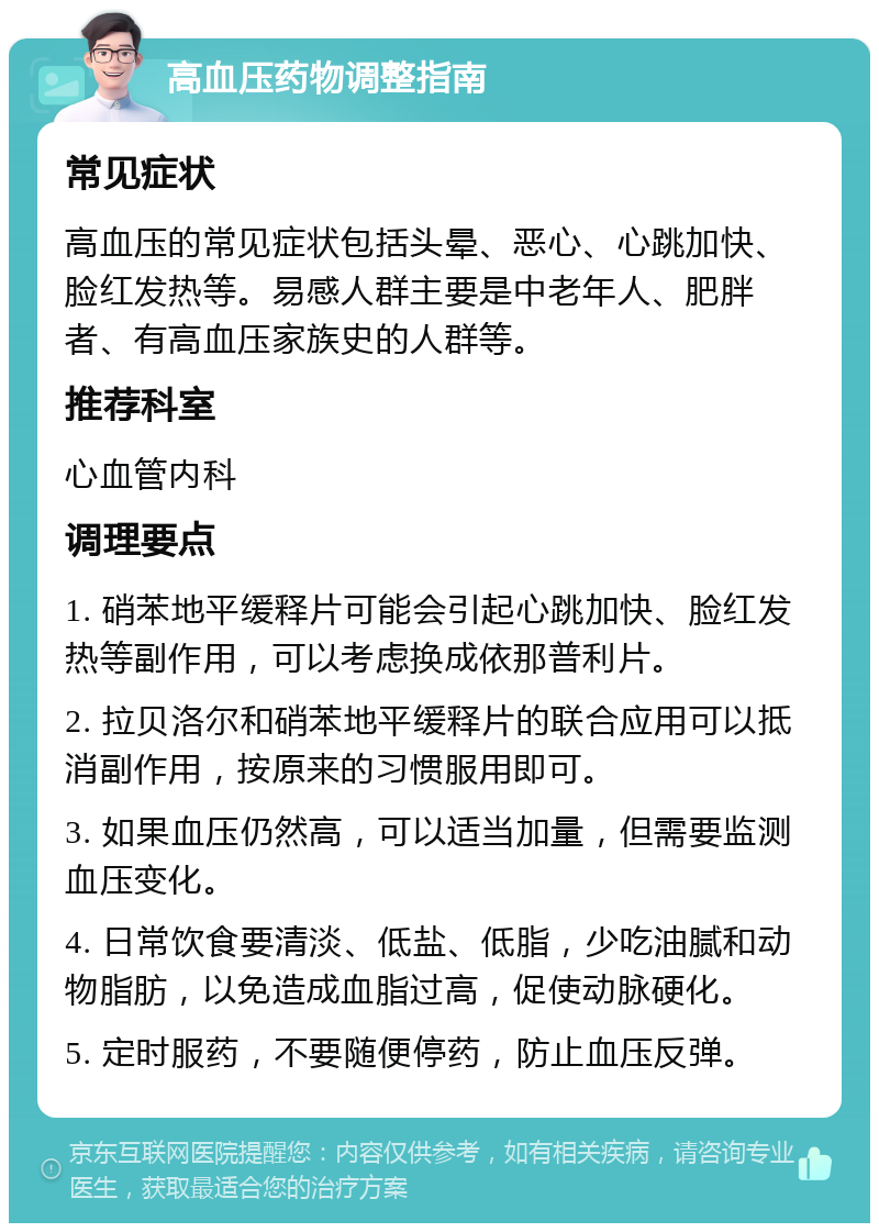 高血压药物调整指南 常见症状 高血压的常见症状包括头晕、恶心、心跳加快、脸红发热等。易感人群主要是中老年人、肥胖者、有高血压家族史的人群等。 推荐科室 心血管内科 调理要点 1. 硝苯地平缓释片可能会引起心跳加快、脸红发热等副作用，可以考虑换成依那普利片。 2. 拉贝洛尔和硝苯地平缓释片的联合应用可以抵消副作用，按原来的习惯服用即可。 3. 如果血压仍然高，可以适当加量，但需要监测血压变化。 4. 日常饮食要清淡、低盐、低脂，少吃油腻和动物脂肪，以免造成血脂过高，促使动脉硬化。 5. 定时服药，不要随便停药，防止血压反弹。