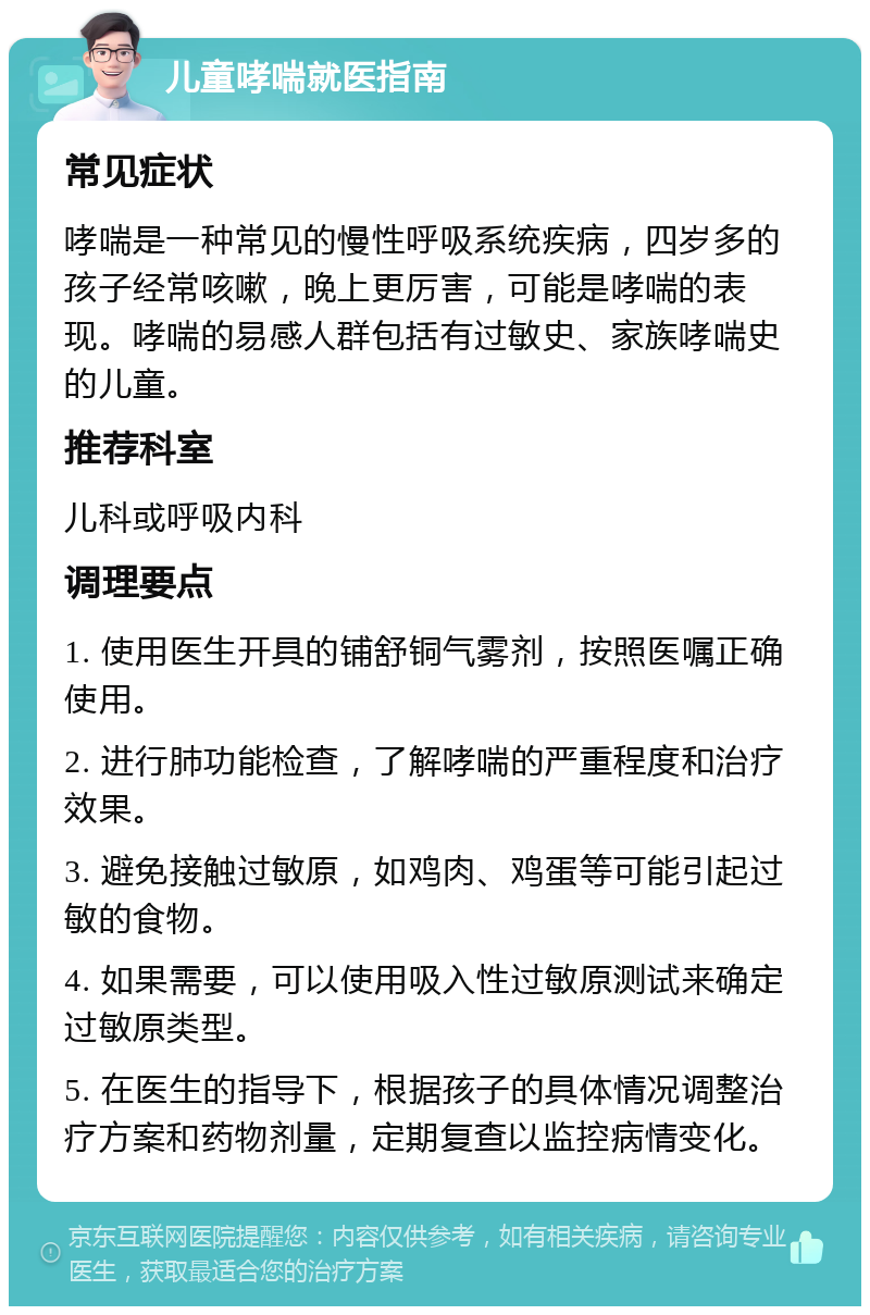 儿童哮喘就医指南 常见症状 哮喘是一种常见的慢性呼吸系统疾病，四岁多的孩子经常咳嗽，晚上更厉害，可能是哮喘的表现。哮喘的易感人群包括有过敏史、家族哮喘史的儿童。 推荐科室 儿科或呼吸内科 调理要点 1. 使用医生开具的铺舒铜气雾剂，按照医嘱正确使用。 2. 进行肺功能检查，了解哮喘的严重程度和治疗效果。 3. 避免接触过敏原，如鸡肉、鸡蛋等可能引起过敏的食物。 4. 如果需要，可以使用吸入性过敏原测试来确定过敏原类型。 5. 在医生的指导下，根据孩子的具体情况调整治疗方案和药物剂量，定期复查以监控病情变化。