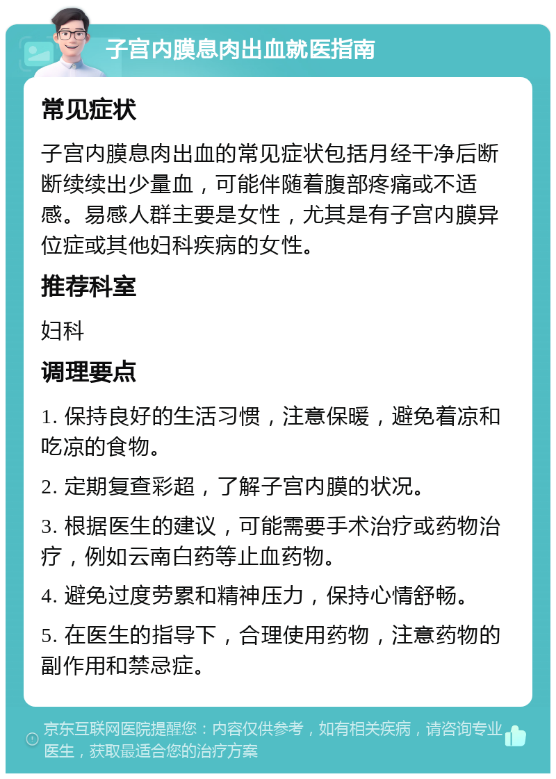 子宫内膜息肉出血就医指南 常见症状 子宫内膜息肉出血的常见症状包括月经干净后断断续续出少量血，可能伴随着腹部疼痛或不适感。易感人群主要是女性，尤其是有子宫内膜异位症或其他妇科疾病的女性。 推荐科室 妇科 调理要点 1. 保持良好的生活习惯，注意保暖，避免着凉和吃凉的食物。 2. 定期复查彩超，了解子宫内膜的状况。 3. 根据医生的建议，可能需要手术治疗或药物治疗，例如云南白药等止血药物。 4. 避免过度劳累和精神压力，保持心情舒畅。 5. 在医生的指导下，合理使用药物，注意药物的副作用和禁忌症。