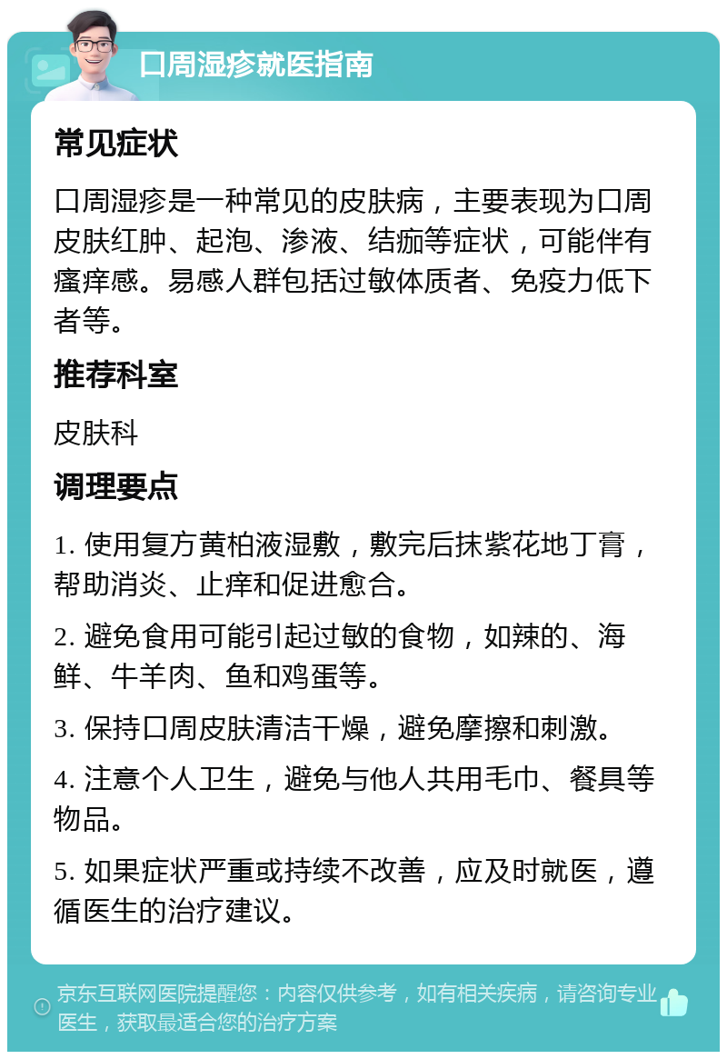 口周湿疹就医指南 常见症状 口周湿疹是一种常见的皮肤病，主要表现为口周皮肤红肿、起泡、渗液、结痂等症状，可能伴有瘙痒感。易感人群包括过敏体质者、免疫力低下者等。 推荐科室 皮肤科 调理要点 1. 使用复方黄柏液湿敷，敷完后抹紫花地丁膏，帮助消炎、止痒和促进愈合。 2. 避免食用可能引起过敏的食物，如辣的、海鲜、牛羊肉、鱼和鸡蛋等。 3. 保持口周皮肤清洁干燥，避免摩擦和刺激。 4. 注意个人卫生，避免与他人共用毛巾、餐具等物品。 5. 如果症状严重或持续不改善，应及时就医，遵循医生的治疗建议。