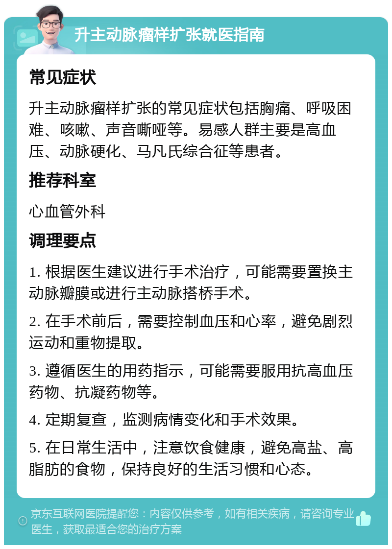 升主动脉瘤样扩张就医指南 常见症状 升主动脉瘤样扩张的常见症状包括胸痛、呼吸困难、咳嗽、声音嘶哑等。易感人群主要是高血压、动脉硬化、马凡氏综合征等患者。 推荐科室 心血管外科 调理要点 1. 根据医生建议进行手术治疗，可能需要置换主动脉瓣膜或进行主动脉搭桥手术。 2. 在手术前后，需要控制血压和心率，避免剧烈运动和重物提取。 3. 遵循医生的用药指示，可能需要服用抗高血压药物、抗凝药物等。 4. 定期复查，监测病情变化和手术效果。 5. 在日常生活中，注意饮食健康，避免高盐、高脂肪的食物，保持良好的生活习惯和心态。