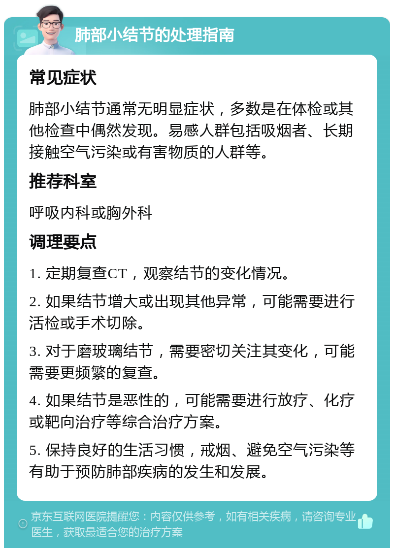 肺部小结节的处理指南 常见症状 肺部小结节通常无明显症状，多数是在体检或其他检查中偶然发现。易感人群包括吸烟者、长期接触空气污染或有害物质的人群等。 推荐科室 呼吸内科或胸外科 调理要点 1. 定期复查CT，观察结节的变化情况。 2. 如果结节增大或出现其他异常，可能需要进行活检或手术切除。 3. 对于磨玻璃结节，需要密切关注其变化，可能需要更频繁的复查。 4. 如果结节是恶性的，可能需要进行放疗、化疗或靶向治疗等综合治疗方案。 5. 保持良好的生活习惯，戒烟、避免空气污染等有助于预防肺部疾病的发生和发展。