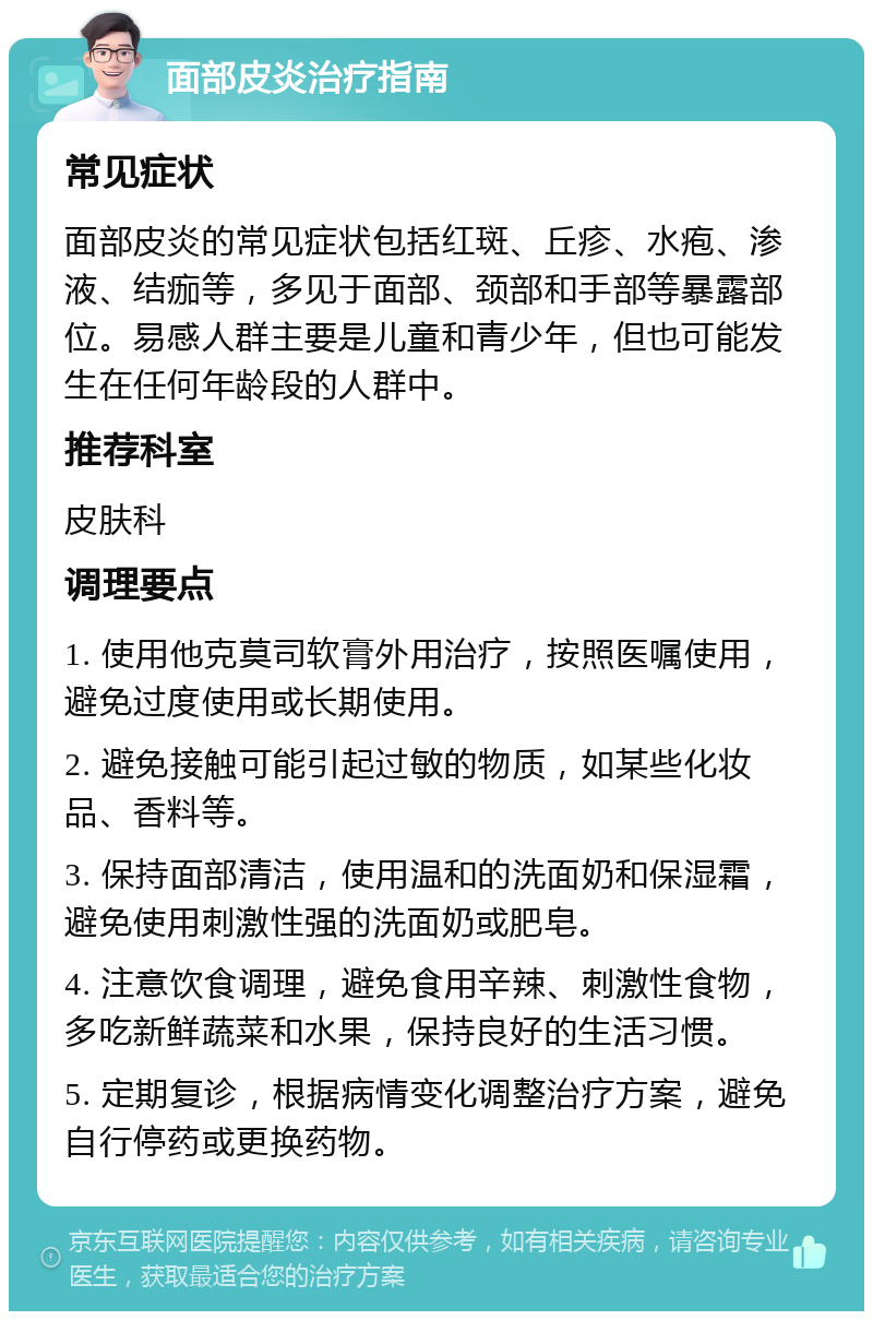 面部皮炎治疗指南 常见症状 面部皮炎的常见症状包括红斑、丘疹、水疱、渗液、结痂等，多见于面部、颈部和手部等暴露部位。易感人群主要是儿童和青少年，但也可能发生在任何年龄段的人群中。 推荐科室 皮肤科 调理要点 1. 使用他克莫司软膏外用治疗，按照医嘱使用，避免过度使用或长期使用。 2. 避免接触可能引起过敏的物质，如某些化妆品、香料等。 3. 保持面部清洁，使用温和的洗面奶和保湿霜，避免使用刺激性强的洗面奶或肥皂。 4. 注意饮食调理，避免食用辛辣、刺激性食物，多吃新鲜蔬菜和水果，保持良好的生活习惯。 5. 定期复诊，根据病情变化调整治疗方案，避免自行停药或更换药物。