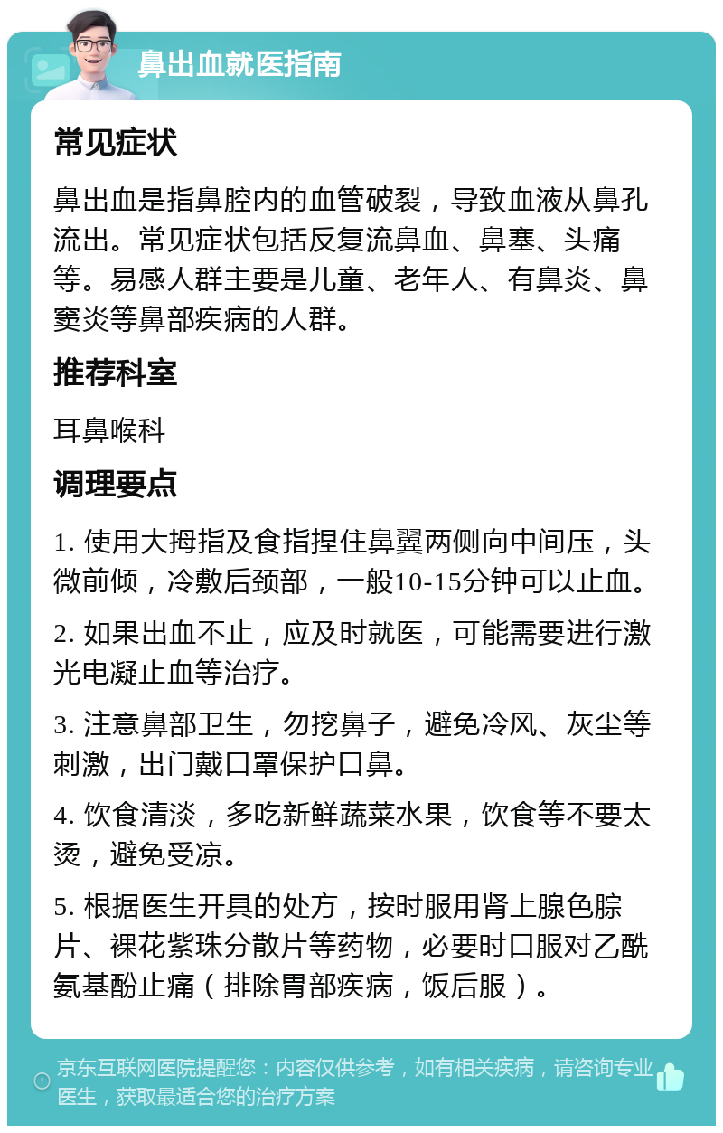 鼻出血就医指南 常见症状 鼻出血是指鼻腔内的血管破裂，导致血液从鼻孔流出。常见症状包括反复流鼻血、鼻塞、头痛等。易感人群主要是儿童、老年人、有鼻炎、鼻窦炎等鼻部疾病的人群。 推荐科室 耳鼻喉科 调理要点 1. 使用大拇指及食指捏住鼻翼两侧向中间压，头微前倾，冷敷后颈部，一般10-15分钟可以止血。 2. 如果出血不止，应及时就医，可能需要进行激光电凝止血等治疗。 3. 注意鼻部卫生，勿挖鼻子，避免冷风、灰尘等刺激，出门戴口罩保护口鼻。 4. 饮食清淡，多吃新鲜蔬菜水果，饮食等不要太烫，避免受凉。 5. 根据医生开具的处方，按时服用肾上腺色腙片、裸花紫珠分散片等药物，必要时口服对乙酰氨基酚止痛（排除胃部疾病，饭后服）。