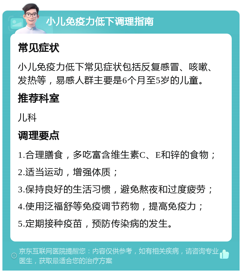 小儿免疫力低下调理指南 常见症状 小儿免疫力低下常见症状包括反复感冒、咳嗽、发热等，易感人群主要是6个月至5岁的儿童。 推荐科室 儿科 调理要点 1.合理膳食，多吃富含维生素C、E和锌的食物； 2.适当运动，增强体质； 3.保持良好的生活习惯，避免熬夜和过度疲劳； 4.使用泛福舒等免疫调节药物，提高免疫力； 5.定期接种疫苗，预防传染病的发生。