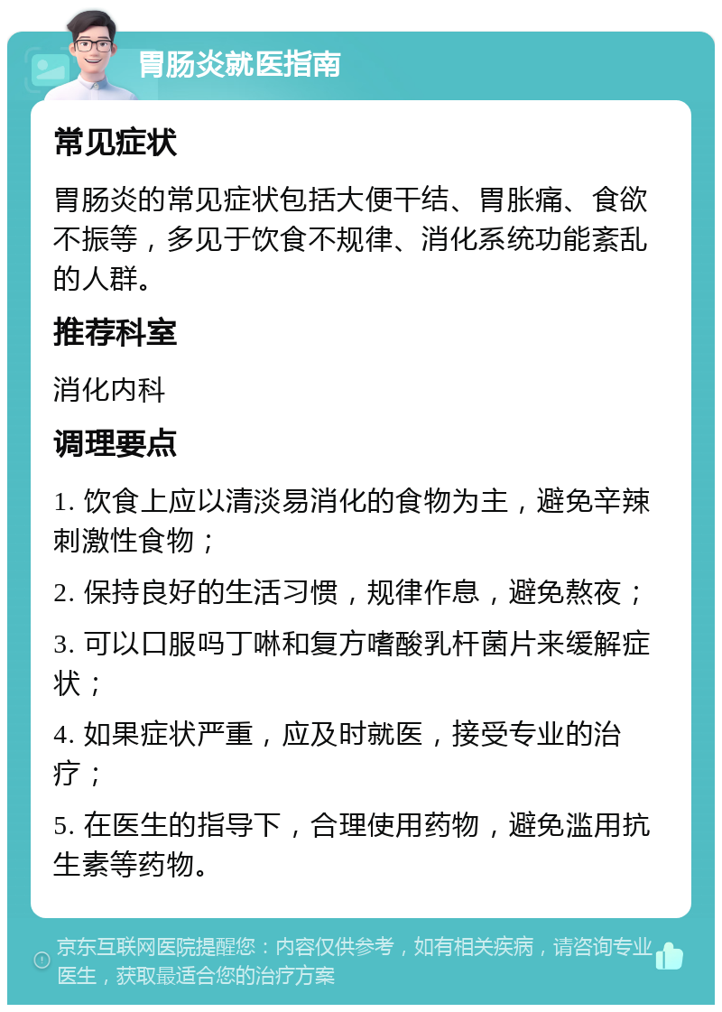 胃肠炎就医指南 常见症状 胃肠炎的常见症状包括大便干结、胃胀痛、食欲不振等，多见于饮食不规律、消化系统功能紊乱的人群。 推荐科室 消化内科 调理要点 1. 饮食上应以清淡易消化的食物为主，避免辛辣刺激性食物； 2. 保持良好的生活习惯，规律作息，避免熬夜； 3. 可以口服吗丁啉和复方嗜酸乳杆菌片来缓解症状； 4. 如果症状严重，应及时就医，接受专业的治疗； 5. 在医生的指导下，合理使用药物，避免滥用抗生素等药物。