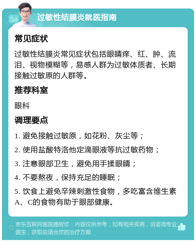 过敏性结膜炎就医指南 常见症状 过敏性结膜炎常见症状包括眼睛痒、红、肿、流泪、视物模糊等，易感人群为过敏体质者、长期接触过敏原的人群等。 推荐科室 眼科 调理要点 1. 避免接触过敏原，如花粉、灰尘等； 2. 使用盐酸特洛他定滴眼液等抗过敏药物； 3. 注意眼部卫生，避免用手揉眼睛； 4. 不要熬夜，保持充足的睡眠； 5. 饮食上避免辛辣刺激性食物，多吃富含维生素A、C的食物有助于眼部健康。