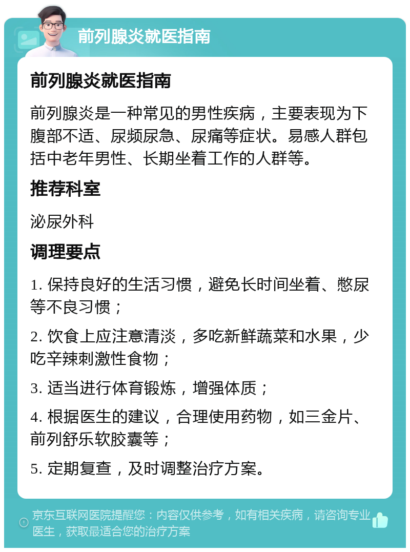 前列腺炎就医指南 前列腺炎就医指南 前列腺炎是一种常见的男性疾病，主要表现为下腹部不适、尿频尿急、尿痛等症状。易感人群包括中老年男性、长期坐着工作的人群等。 推荐科室 泌尿外科 调理要点 1. 保持良好的生活习惯，避免长时间坐着、憋尿等不良习惯； 2. 饮食上应注意清淡，多吃新鲜蔬菜和水果，少吃辛辣刺激性食物； 3. 适当进行体育锻炼，增强体质； 4. 根据医生的建议，合理使用药物，如三金片、前列舒乐软胶囊等； 5. 定期复查，及时调整治疗方案。