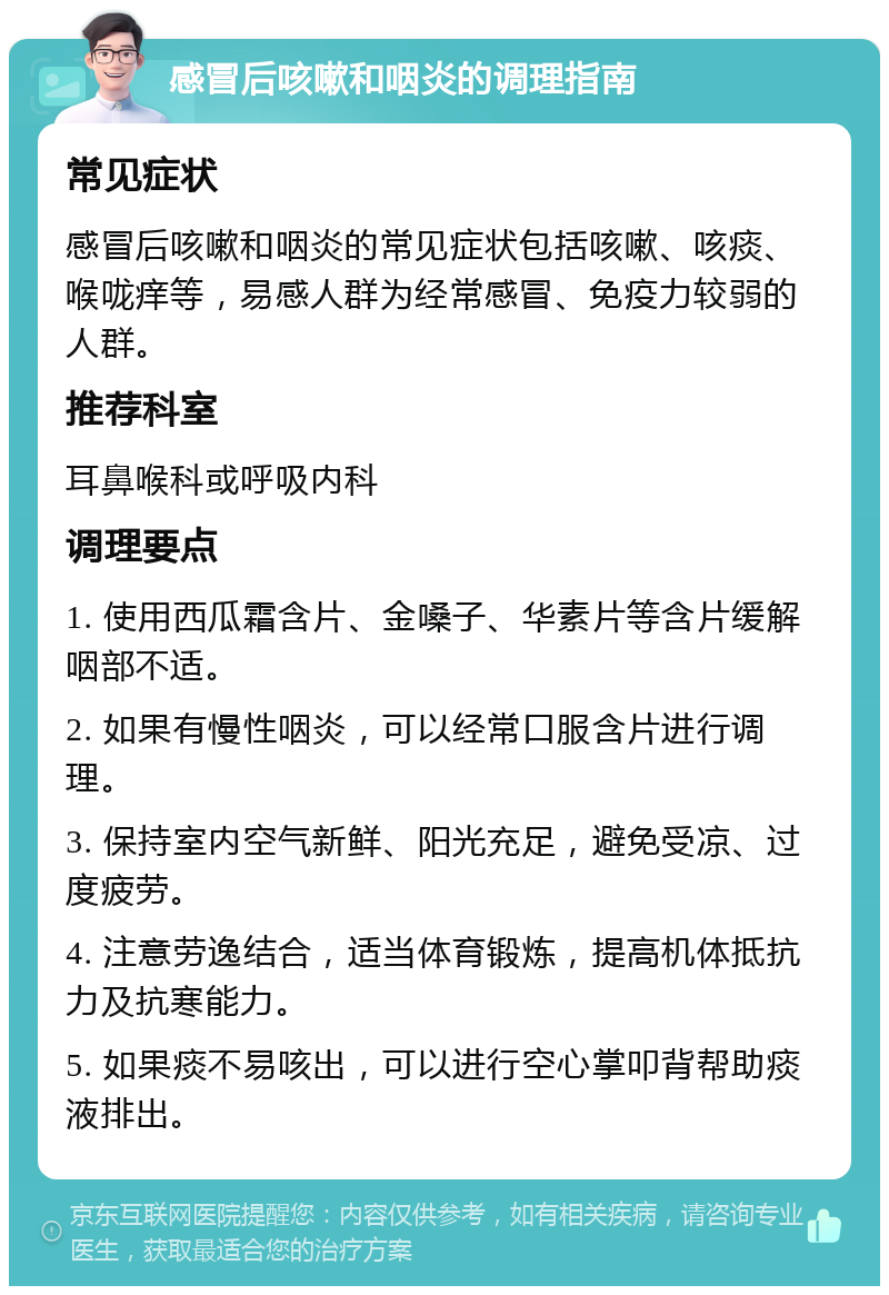 感冒后咳嗽和咽炎的调理指南 常见症状 感冒后咳嗽和咽炎的常见症状包括咳嗽、咳痰、喉咙痒等，易感人群为经常感冒、免疫力较弱的人群。 推荐科室 耳鼻喉科或呼吸内科 调理要点 1. 使用西瓜霜含片、金嗓子、华素片等含片缓解咽部不适。 2. 如果有慢性咽炎，可以经常口服含片进行调理。 3. 保持室内空气新鲜、阳光充足，避免受凉、过度疲劳。 4. 注意劳逸结合，适当体育锻炼，提高机体抵抗力及抗寒能力。 5. 如果痰不易咳出，可以进行空心掌叩背帮助痰液排出。