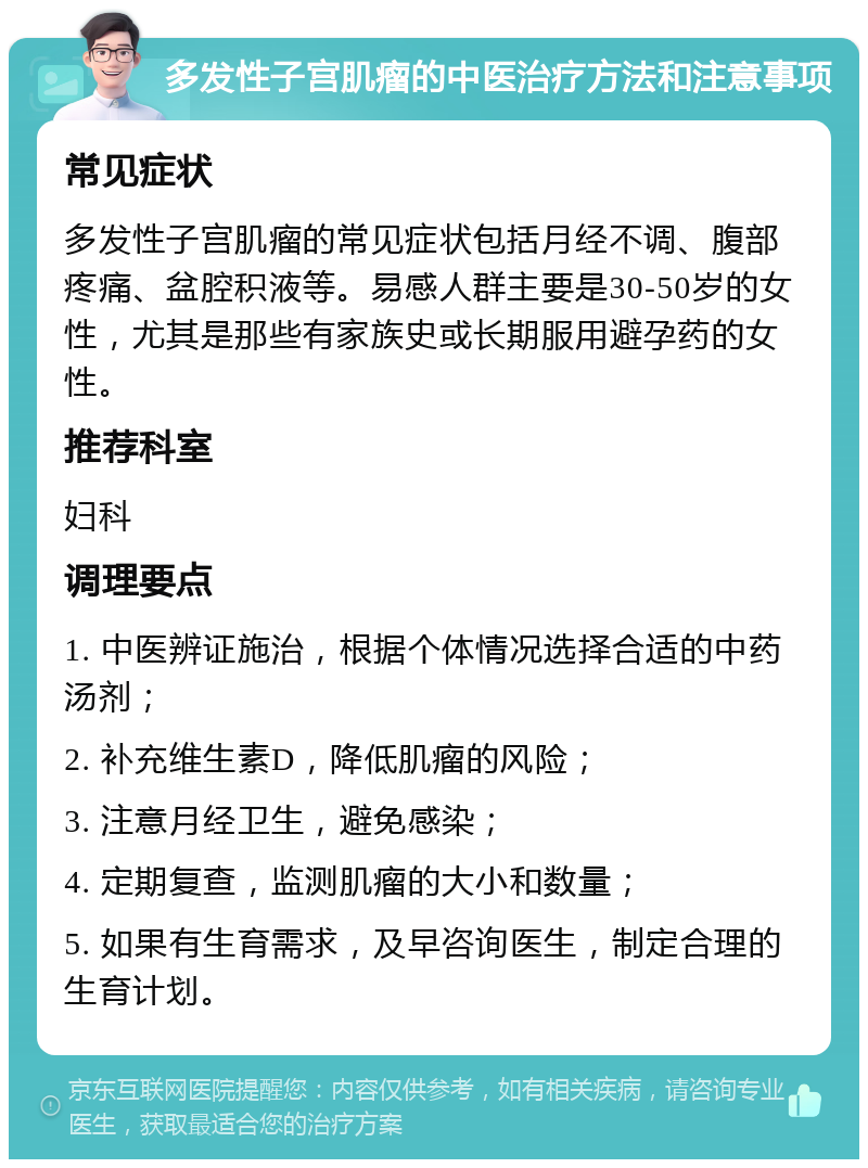 多发性子宫肌瘤的中医治疗方法和注意事项 常见症状 多发性子宫肌瘤的常见症状包括月经不调、腹部疼痛、盆腔积液等。易感人群主要是30-50岁的女性，尤其是那些有家族史或长期服用避孕药的女性。 推荐科室 妇科 调理要点 1. 中医辨证施治，根据个体情况选择合适的中药汤剂； 2. 补充维生素D，降低肌瘤的风险； 3. 注意月经卫生，避免感染； 4. 定期复查，监测肌瘤的大小和数量； 5. 如果有生育需求，及早咨询医生，制定合理的生育计划。