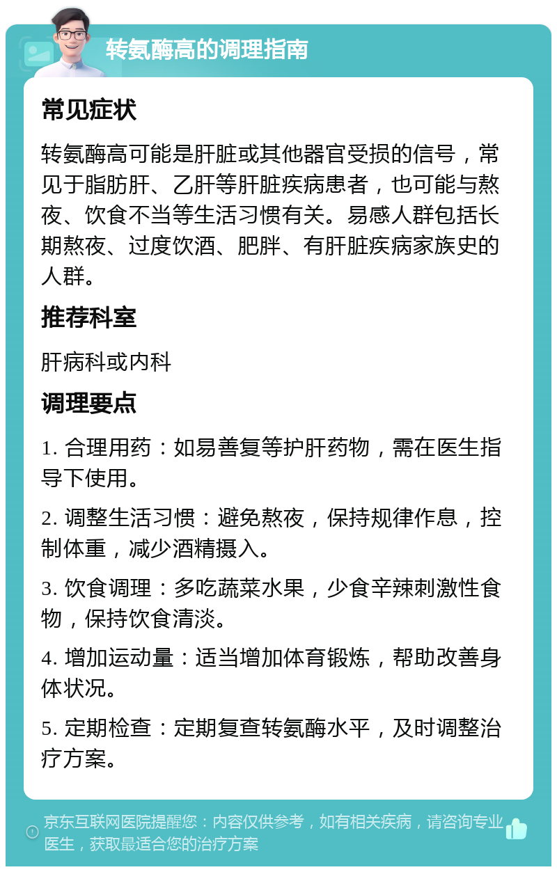 转氨酶高的调理指南 常见症状 转氨酶高可能是肝脏或其他器官受损的信号，常见于脂肪肝、乙肝等肝脏疾病患者，也可能与熬夜、饮食不当等生活习惯有关。易感人群包括长期熬夜、过度饮酒、肥胖、有肝脏疾病家族史的人群。 推荐科室 肝病科或内科 调理要点 1. 合理用药：如易善复等护肝药物，需在医生指导下使用。 2. 调整生活习惯：避免熬夜，保持规律作息，控制体重，减少酒精摄入。 3. 饮食调理：多吃蔬菜水果，少食辛辣刺激性食物，保持饮食清淡。 4. 增加运动量：适当增加体育锻炼，帮助改善身体状况。 5. 定期检查：定期复查转氨酶水平，及时调整治疗方案。