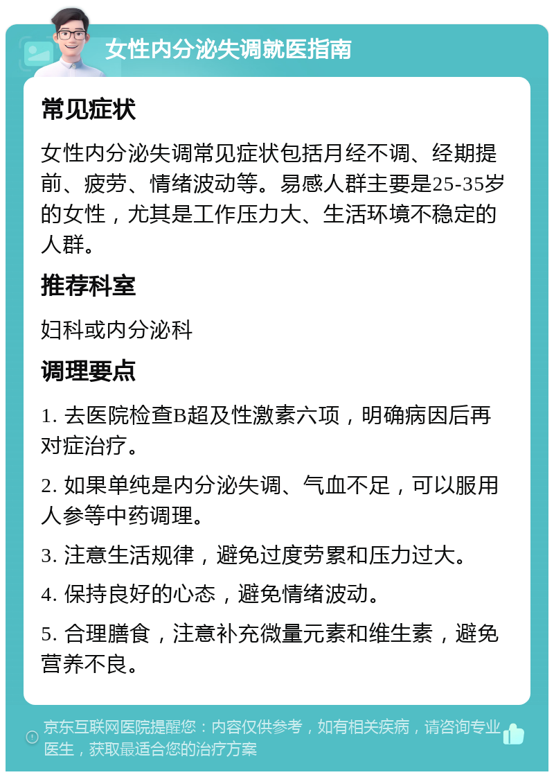 女性内分泌失调就医指南 常见症状 女性内分泌失调常见症状包括月经不调、经期提前、疲劳、情绪波动等。易感人群主要是25-35岁的女性，尤其是工作压力大、生活环境不稳定的人群。 推荐科室 妇科或内分泌科 调理要点 1. 去医院检查B超及性激素六项，明确病因后再对症治疗。 2. 如果单纯是内分泌失调、气血不足，可以服用人参等中药调理。 3. 注意生活规律，避免过度劳累和压力过大。 4. 保持良好的心态，避免情绪波动。 5. 合理膳食，注意补充微量元素和维生素，避免营养不良。