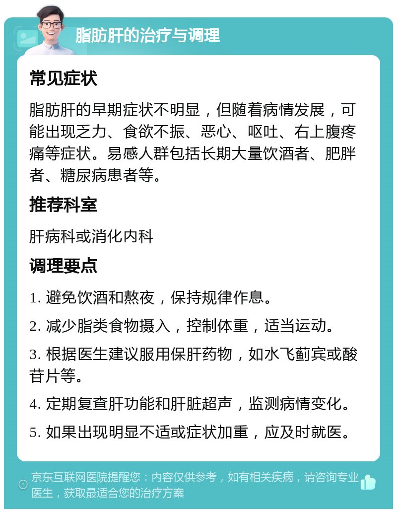 脂肪肝的治疗与调理 常见症状 脂肪肝的早期症状不明显，但随着病情发展，可能出现乏力、食欲不振、恶心、呕吐、右上腹疼痛等症状。易感人群包括长期大量饮酒者、肥胖者、糖尿病患者等。 推荐科室 肝病科或消化内科 调理要点 1. 避免饮酒和熬夜，保持规律作息。 2. 减少脂类食物摄入，控制体重，适当运动。 3. 根据医生建议服用保肝药物，如水飞蓟宾或酸苷片等。 4. 定期复查肝功能和肝脏超声，监测病情变化。 5. 如果出现明显不适或症状加重，应及时就医。