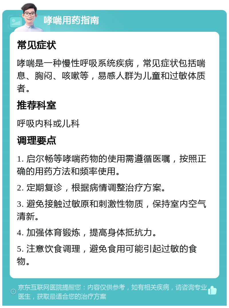 哮喘用药指南 常见症状 哮喘是一种慢性呼吸系统疾病，常见症状包括喘息、胸闷、咳嗽等，易感人群为儿童和过敏体质者。 推荐科室 呼吸内科或儿科 调理要点 1. 启尔畅等哮喘药物的使用需遵循医嘱，按照正确的用药方法和频率使用。 2. 定期复诊，根据病情调整治疗方案。 3. 避免接触过敏原和刺激性物质，保持室内空气清新。 4. 加强体育锻炼，提高身体抵抗力。 5. 注意饮食调理，避免食用可能引起过敏的食物。