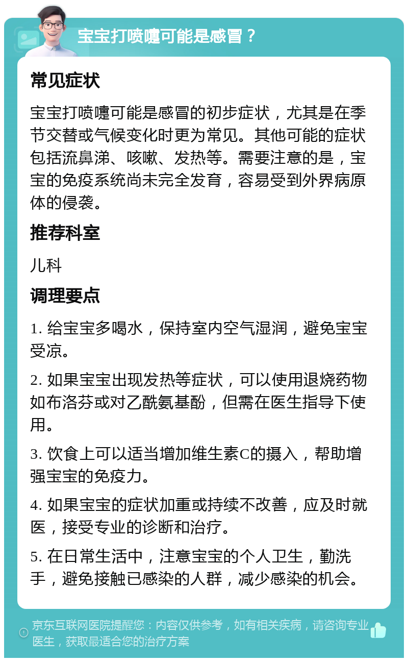 宝宝打喷嚏可能是感冒？ 常见症状 宝宝打喷嚏可能是感冒的初步症状，尤其是在季节交替或气候变化时更为常见。其他可能的症状包括流鼻涕、咳嗽、发热等。需要注意的是，宝宝的免疫系统尚未完全发育，容易受到外界病原体的侵袭。 推荐科室 儿科 调理要点 1. 给宝宝多喝水，保持室内空气湿润，避免宝宝受凉。 2. 如果宝宝出现发热等症状，可以使用退烧药物如布洛芬或对乙酰氨基酚，但需在医生指导下使用。 3. 饮食上可以适当增加维生素C的摄入，帮助增强宝宝的免疫力。 4. 如果宝宝的症状加重或持续不改善，应及时就医，接受专业的诊断和治疗。 5. 在日常生活中，注意宝宝的个人卫生，勤洗手，避免接触已感染的人群，减少感染的机会。