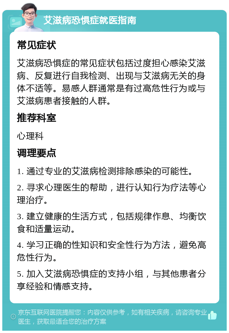 艾滋病恐惧症就医指南 常见症状 艾滋病恐惧症的常见症状包括过度担心感染艾滋病、反复进行自我检测、出现与艾滋病无关的身体不适等。易感人群通常是有过高危性行为或与艾滋病患者接触的人群。 推荐科室 心理科 调理要点 1. 通过专业的艾滋病检测排除感染的可能性。 2. 寻求心理医生的帮助，进行认知行为疗法等心理治疗。 3. 建立健康的生活方式，包括规律作息、均衡饮食和适量运动。 4. 学习正确的性知识和安全性行为方法，避免高危性行为。 5. 加入艾滋病恐惧症的支持小组，与其他患者分享经验和情感支持。