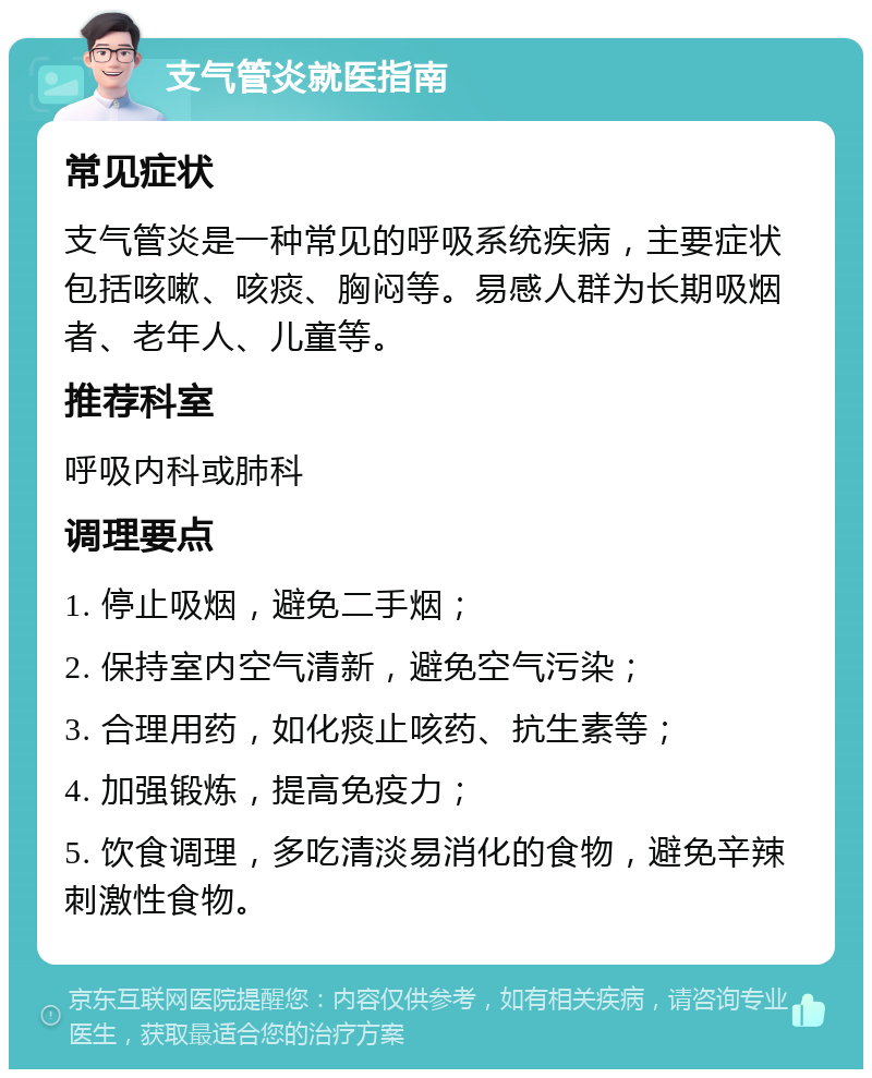 支气管炎就医指南 常见症状 支气管炎是一种常见的呼吸系统疾病，主要症状包括咳嗽、咳痰、胸闷等。易感人群为长期吸烟者、老年人、儿童等。 推荐科室 呼吸内科或肺科 调理要点 1. 停止吸烟，避免二手烟； 2. 保持室内空气清新，避免空气污染； 3. 合理用药，如化痰止咳药、抗生素等； 4. 加强锻炼，提高免疫力； 5. 饮食调理，多吃清淡易消化的食物，避免辛辣刺激性食物。