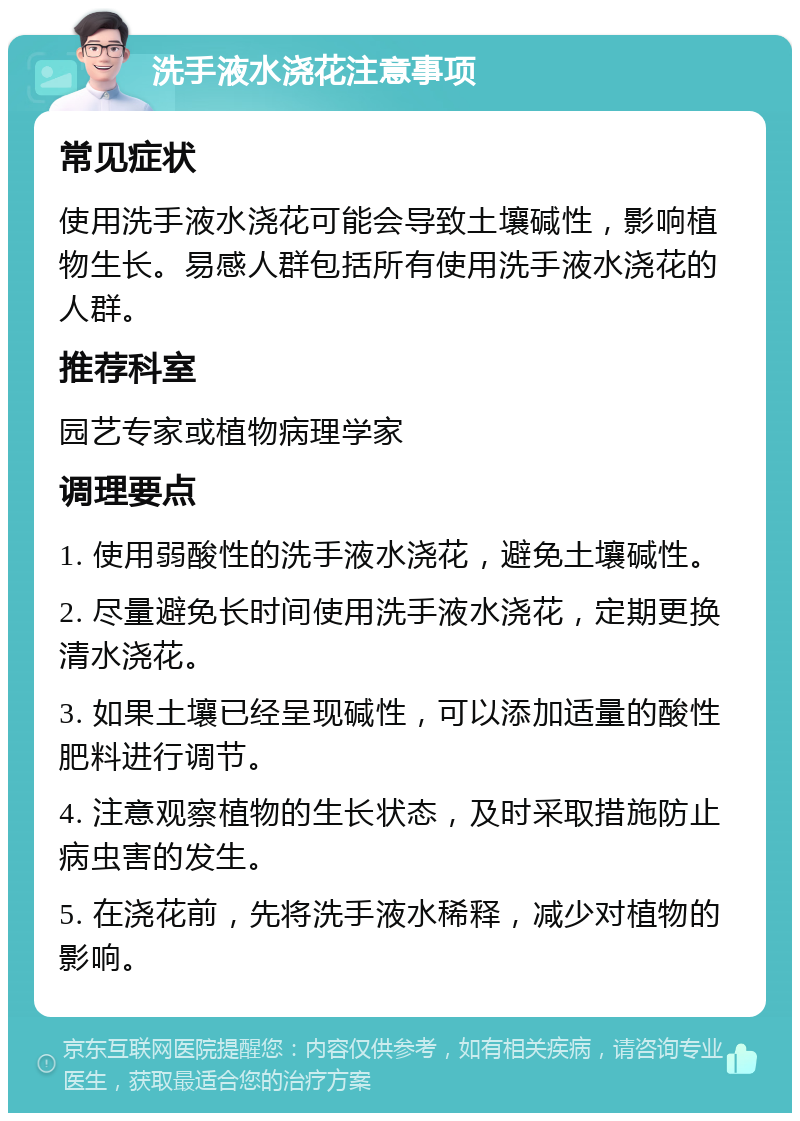 洗手液水浇花注意事项 常见症状 使用洗手液水浇花可能会导致土壤碱性，影响植物生长。易感人群包括所有使用洗手液水浇花的人群。 推荐科室 园艺专家或植物病理学家 调理要点 1. 使用弱酸性的洗手液水浇花，避免土壤碱性。 2. 尽量避免长时间使用洗手液水浇花，定期更换清水浇花。 3. 如果土壤已经呈现碱性，可以添加适量的酸性肥料进行调节。 4. 注意观察植物的生长状态，及时采取措施防止病虫害的发生。 5. 在浇花前，先将洗手液水稀释，减少对植物的影响。