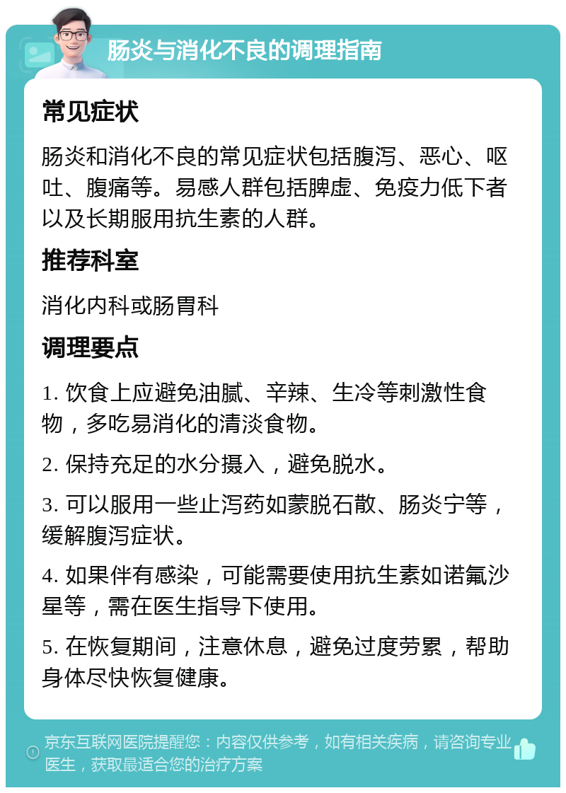 肠炎与消化不良的调理指南 常见症状 肠炎和消化不良的常见症状包括腹泻、恶心、呕吐、腹痛等。易感人群包括脾虚、免疫力低下者以及长期服用抗生素的人群。 推荐科室 消化内科或肠胃科 调理要点 1. 饮食上应避免油腻、辛辣、生冷等刺激性食物，多吃易消化的清淡食物。 2. 保持充足的水分摄入，避免脱水。 3. 可以服用一些止泻药如蒙脱石散、肠炎宁等，缓解腹泻症状。 4. 如果伴有感染，可能需要使用抗生素如诺氟沙星等，需在医生指导下使用。 5. 在恢复期间，注意休息，避免过度劳累，帮助身体尽快恢复健康。