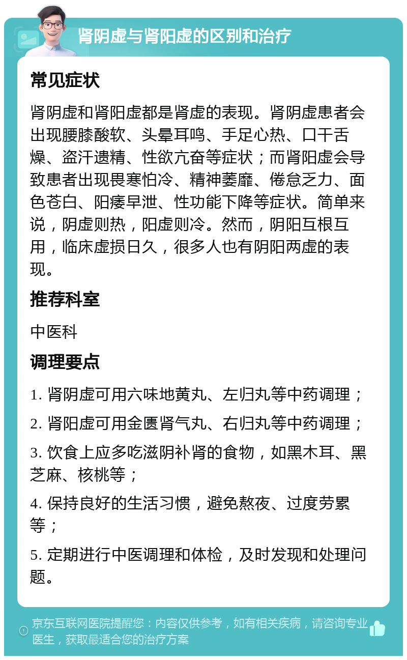 肾阴虚与肾阳虚的区别和治疗 常见症状 肾阴虚和肾阳虚都是肾虚的表现。肾阴虚患者会出现腰膝酸软、头晕耳鸣、手足心热、口干舌燥、盗汗遗精、性欲亢奋等症状；而肾阳虚会导致患者出现畏寒怕冷、精神萎靡、倦怠乏力、面色苍白、阳痿早泄、性功能下降等症状。简单来说，阴虚则热，阳虚则冷。然而，阴阳互根互用，临床虚损日久，很多人也有阴阳两虚的表现。 推荐科室 中医科 调理要点 1. 肾阴虚可用六味地黄丸、左归丸等中药调理； 2. 肾阳虚可用金匮肾气丸、右归丸等中药调理； 3. 饮食上应多吃滋阴补肾的食物，如黑木耳、黑芝麻、核桃等； 4. 保持良好的生活习惯，避免熬夜、过度劳累等； 5. 定期进行中医调理和体检，及时发现和处理问题。