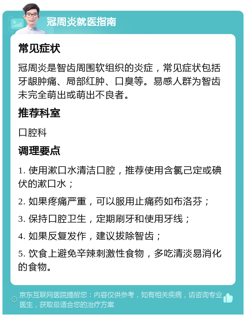 冠周炎就医指南 常见症状 冠周炎是智齿周围软组织的炎症，常见症状包括牙龈肿痛、局部红肿、口臭等。易感人群为智齿未完全萌出或萌出不良者。 推荐科室 口腔科 调理要点 1. 使用漱口水清洁口腔，推荐使用含氯己定或碘伏的漱口水； 2. 如果疼痛严重，可以服用止痛药如布洛芬； 3. 保持口腔卫生，定期刷牙和使用牙线； 4. 如果反复发作，建议拔除智齿； 5. 饮食上避免辛辣刺激性食物，多吃清淡易消化的食物。