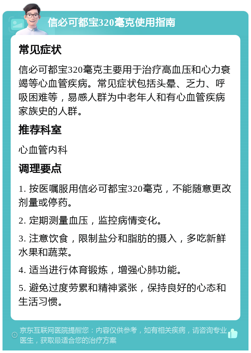 信必可都宝320毫克使用指南 常见症状 信必可都宝320毫克主要用于治疗高血压和心力衰竭等心血管疾病。常见症状包括头晕、乏力、呼吸困难等，易感人群为中老年人和有心血管疾病家族史的人群。 推荐科室 心血管内科 调理要点 1. 按医嘱服用信必可都宝320毫克，不能随意更改剂量或停药。 2. 定期测量血压，监控病情变化。 3. 注意饮食，限制盐分和脂肪的摄入，多吃新鲜水果和蔬菜。 4. 适当进行体育锻炼，增强心肺功能。 5. 避免过度劳累和精神紧张，保持良好的心态和生活习惯。