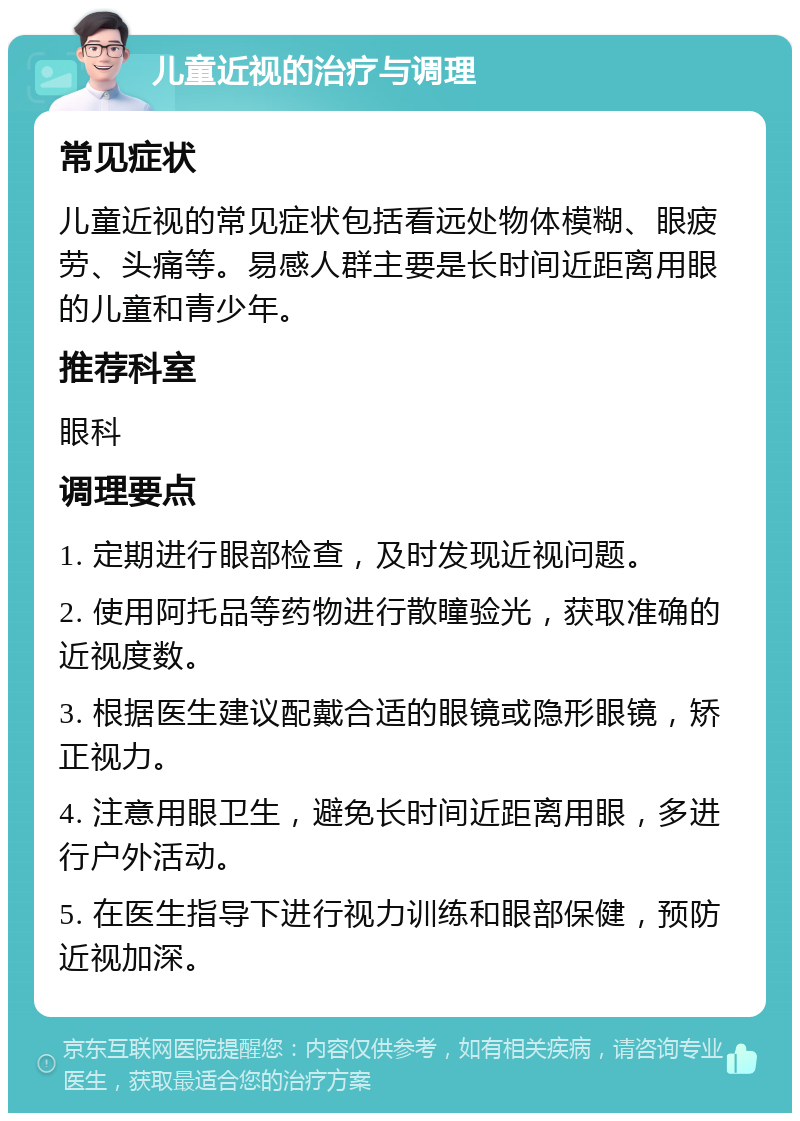 儿童近视的治疗与调理 常见症状 儿童近视的常见症状包括看远处物体模糊、眼疲劳、头痛等。易感人群主要是长时间近距离用眼的儿童和青少年。 推荐科室 眼科 调理要点 1. 定期进行眼部检查，及时发现近视问题。 2. 使用阿托品等药物进行散瞳验光，获取准确的近视度数。 3. 根据医生建议配戴合适的眼镜或隐形眼镜，矫正视力。 4. 注意用眼卫生，避免长时间近距离用眼，多进行户外活动。 5. 在医生指导下进行视力训练和眼部保健，预防近视加深。