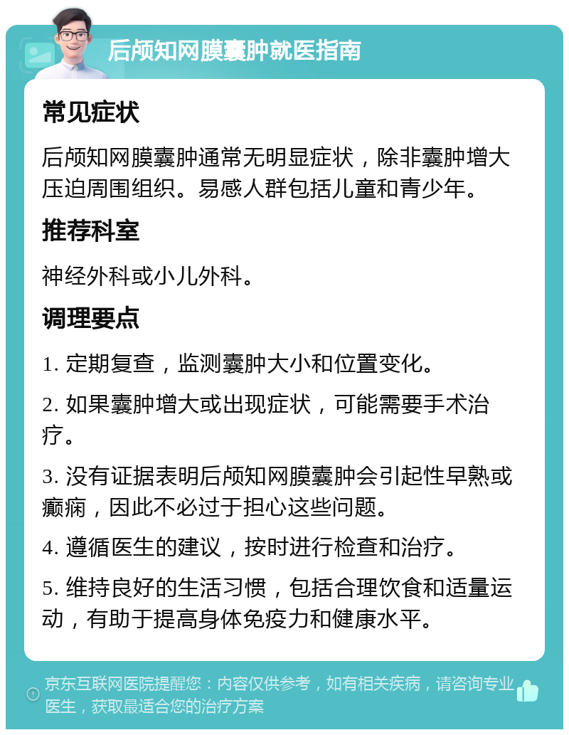 后颅知网膜囊肿就医指南 常见症状 后颅知网膜囊肿通常无明显症状，除非囊肿增大压迫周围组织。易感人群包括儿童和青少年。 推荐科室 神经外科或小儿外科。 调理要点 1. 定期复查，监测囊肿大小和位置变化。 2. 如果囊肿增大或出现症状，可能需要手术治疗。 3. 没有证据表明后颅知网膜囊肿会引起性早熟或癫痫，因此不必过于担心这些问题。 4. 遵循医生的建议，按时进行检查和治疗。 5. 维持良好的生活习惯，包括合理饮食和适量运动，有助于提高身体免疫力和健康水平。