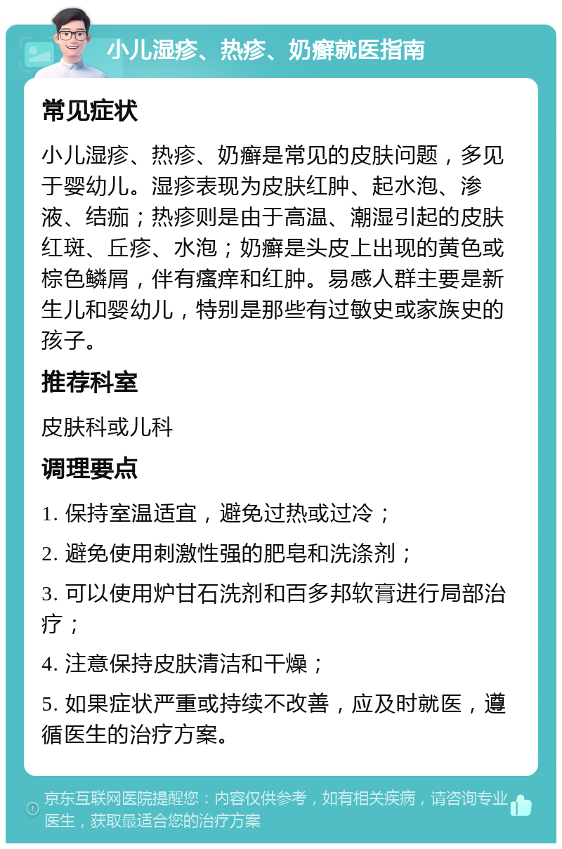 小儿湿疹、热疹、奶癣就医指南 常见症状 小儿湿疹、热疹、奶癣是常见的皮肤问题，多见于婴幼儿。湿疹表现为皮肤红肿、起水泡、渗液、结痂；热疹则是由于高温、潮湿引起的皮肤红斑、丘疹、水泡；奶癣是头皮上出现的黄色或棕色鳞屑，伴有瘙痒和红肿。易感人群主要是新生儿和婴幼儿，特别是那些有过敏史或家族史的孩子。 推荐科室 皮肤科或儿科 调理要点 1. 保持室温适宜，避免过热或过冷； 2. 避免使用刺激性强的肥皂和洗涤剂； 3. 可以使用炉甘石洗剂和百多邦软膏进行局部治疗； 4. 注意保持皮肤清洁和干燥； 5. 如果症状严重或持续不改善，应及时就医，遵循医生的治疗方案。