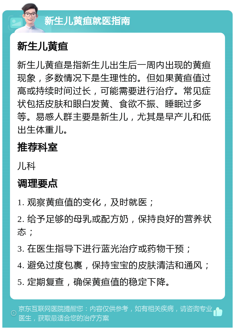 新生儿黄疸就医指南 新生儿黄疸 新生儿黄疸是指新生儿出生后一周内出现的黄疸现象，多数情况下是生理性的。但如果黄疸值过高或持续时间过长，可能需要进行治疗。常见症状包括皮肤和眼白发黄、食欲不振、睡眠过多等。易感人群主要是新生儿，尤其是早产儿和低出生体重儿。 推荐科室 儿科 调理要点 1. 观察黄疸值的变化，及时就医； 2. 给予足够的母乳或配方奶，保持良好的营养状态； 3. 在医生指导下进行蓝光治疗或药物干预； 4. 避免过度包裹，保持宝宝的皮肤清洁和通风； 5. 定期复查，确保黄疸值的稳定下降。