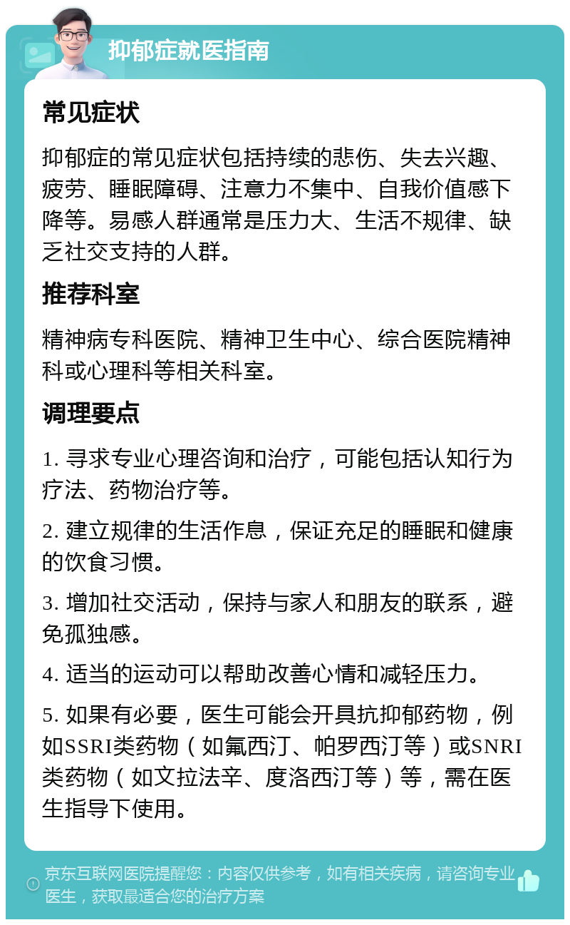 抑郁症就医指南 常见症状 抑郁症的常见症状包括持续的悲伤、失去兴趣、疲劳、睡眠障碍、注意力不集中、自我价值感下降等。易感人群通常是压力大、生活不规律、缺乏社交支持的人群。 推荐科室 精神病专科医院、精神卫生中心、综合医院精神科或心理科等相关科室。 调理要点 1. 寻求专业心理咨询和治疗，可能包括认知行为疗法、药物治疗等。 2. 建立规律的生活作息，保证充足的睡眠和健康的饮食习惯。 3. 增加社交活动，保持与家人和朋友的联系，避免孤独感。 4. 适当的运动可以帮助改善心情和减轻压力。 5. 如果有必要，医生可能会开具抗抑郁药物，例如SSRI类药物（如氟西汀、帕罗西汀等）或SNRI类药物（如文拉法辛、度洛西汀等）等，需在医生指导下使用。