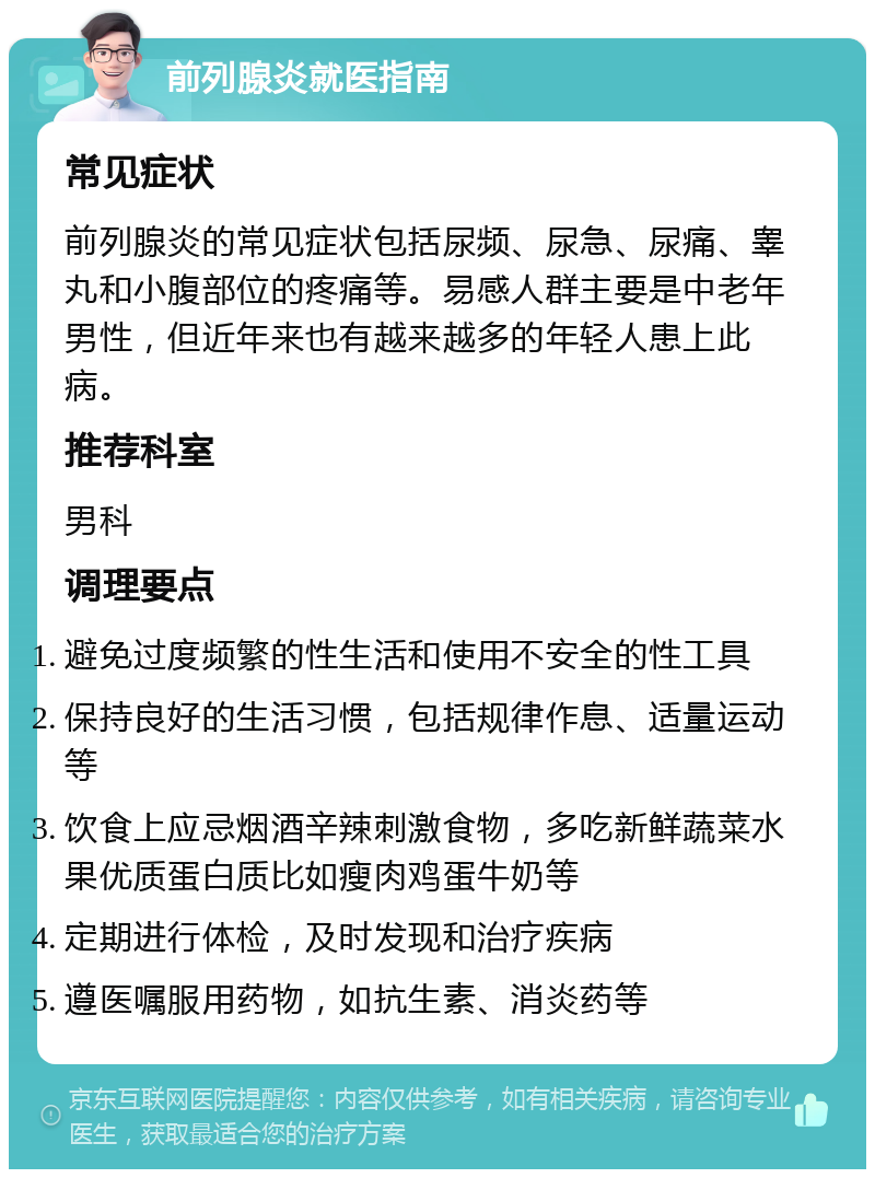 前列腺炎就医指南 常见症状 前列腺炎的常见症状包括尿频、尿急、尿痛、睾丸和小腹部位的疼痛等。易感人群主要是中老年男性，但近年来也有越来越多的年轻人患上此病。 推荐科室 男科 调理要点 避免过度频繁的性生活和使用不安全的性工具 保持良好的生活习惯，包括规律作息、适量运动等 饮食上应忌烟酒辛辣刺激食物，多吃新鲜蔬菜水果优质蛋白质比如瘦肉鸡蛋牛奶等 定期进行体检，及时发现和治疗疾病 遵医嘱服用药物，如抗生素、消炎药等