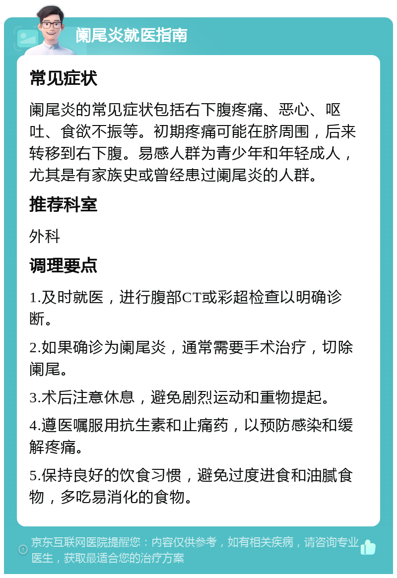 阑尾炎就医指南 常见症状 阑尾炎的常见症状包括右下腹疼痛、恶心、呕吐、食欲不振等。初期疼痛可能在脐周围，后来转移到右下腹。易感人群为青少年和年轻成人，尤其是有家族史或曾经患过阑尾炎的人群。 推荐科室 外科 调理要点 1.及时就医，进行腹部CT或彩超检查以明确诊断。 2.如果确诊为阑尾炎，通常需要手术治疗，切除阑尾。 3.术后注意休息，避免剧烈运动和重物提起。 4.遵医嘱服用抗生素和止痛药，以预防感染和缓解疼痛。 5.保持良好的饮食习惯，避免过度进食和油腻食物，多吃易消化的食物。