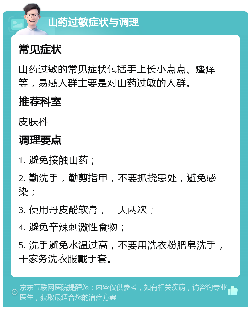 山药过敏症状与调理 常见症状 山药过敏的常见症状包括手上长小点点、瘙痒等，易感人群主要是对山药过敏的人群。 推荐科室 皮肤科 调理要点 1. 避免接触山药； 2. 勤洗手，勤剪指甲，不要抓挠患处，避免感染； 3. 使用丹皮酚软膏，一天两次； 4. 避免辛辣刺激性食物； 5. 洗手避免水温过高，不要用洗衣粉肥皂洗手，干家务洗衣服戴手套。