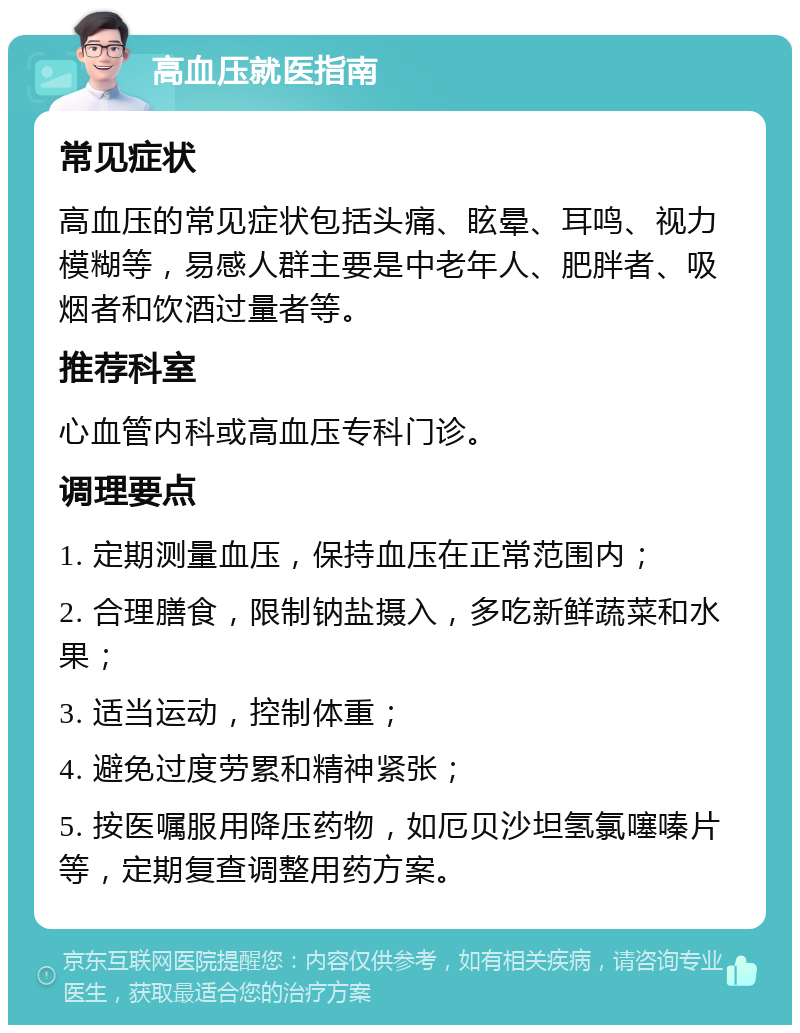 高血压就医指南 常见症状 高血压的常见症状包括头痛、眩晕、耳鸣、视力模糊等，易感人群主要是中老年人、肥胖者、吸烟者和饮酒过量者等。 推荐科室 心血管内科或高血压专科门诊。 调理要点 1. 定期测量血压，保持血压在正常范围内； 2. 合理膳食，限制钠盐摄入，多吃新鲜蔬菜和水果； 3. 适当运动，控制体重； 4. 避免过度劳累和精神紧张； 5. 按医嘱服用降压药物，如厄贝沙坦氢氯噻嗪片等，定期复查调整用药方案。