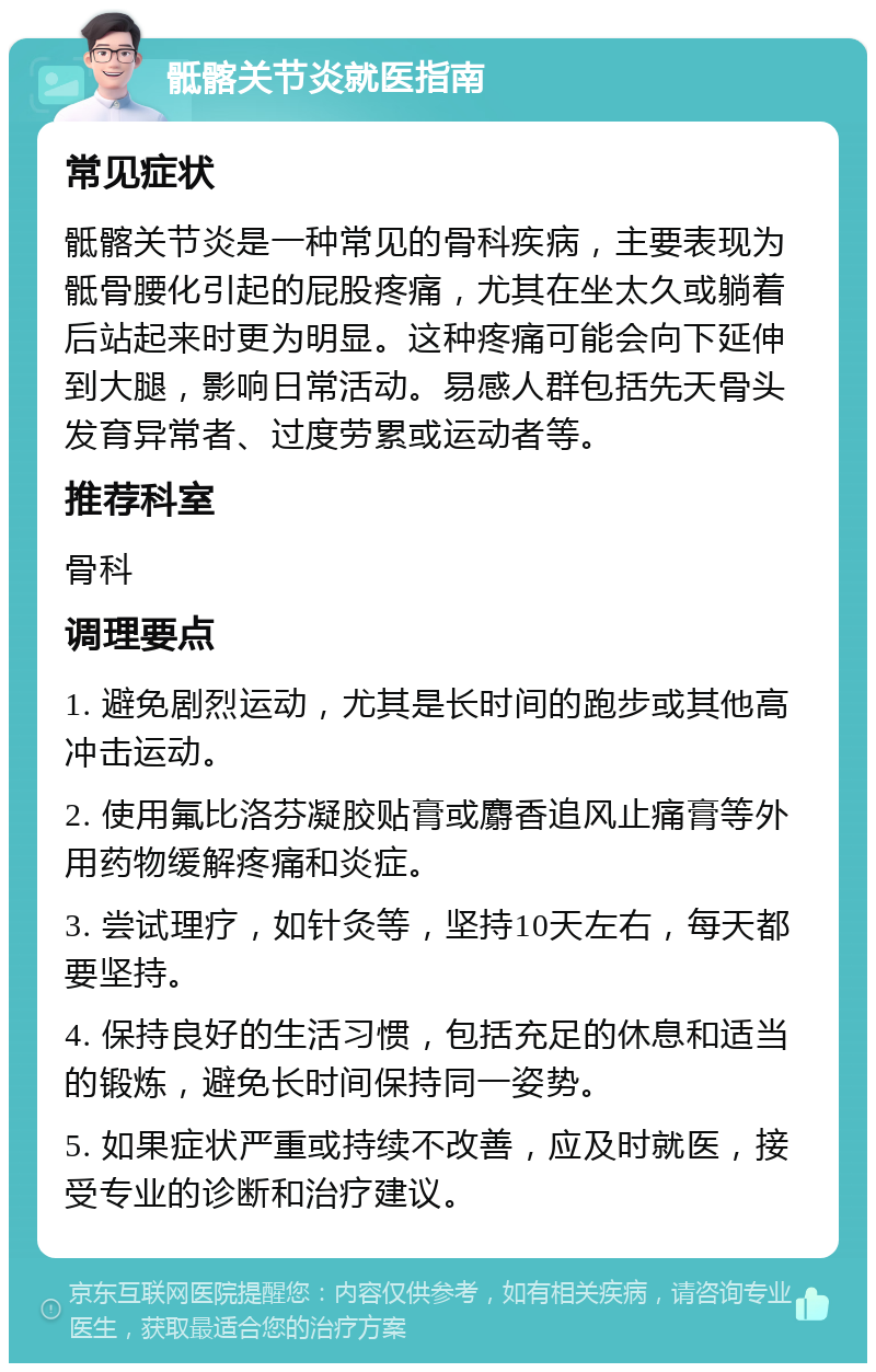 骶髂关节炎就医指南 常见症状 骶髂关节炎是一种常见的骨科疾病，主要表现为骶骨腰化引起的屁股疼痛，尤其在坐太久或躺着后站起来时更为明显。这种疼痛可能会向下延伸到大腿，影响日常活动。易感人群包括先天骨头发育异常者、过度劳累或运动者等。 推荐科室 骨科 调理要点 1. 避免剧烈运动，尤其是长时间的跑步或其他高冲击运动。 2. 使用氟比洛芬凝胶贴膏或麝香追风止痛膏等外用药物缓解疼痛和炎症。 3. 尝试理疗，如针灸等，坚持10天左右，每天都要坚持。 4. 保持良好的生活习惯，包括充足的休息和适当的锻炼，避免长时间保持同一姿势。 5. 如果症状严重或持续不改善，应及时就医，接受专业的诊断和治疗建议。