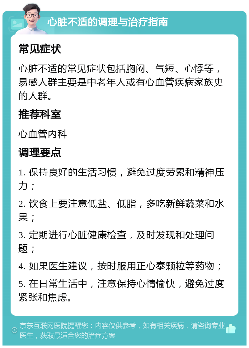 心脏不适的调理与治疗指南 常见症状 心脏不适的常见症状包括胸闷、气短、心悸等，易感人群主要是中老年人或有心血管疾病家族史的人群。 推荐科室 心血管内科 调理要点 1. 保持良好的生活习惯，避免过度劳累和精神压力； 2. 饮食上要注意低盐、低脂，多吃新鲜蔬菜和水果； 3. 定期进行心脏健康检查，及时发现和处理问题； 4. 如果医生建议，按时服用正心泰颗粒等药物； 5. 在日常生活中，注意保持心情愉快，避免过度紧张和焦虑。