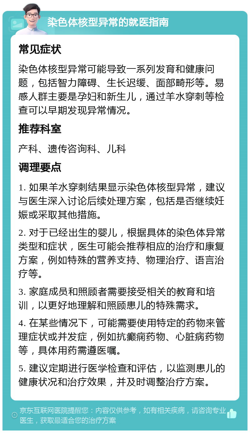 染色体核型异常的就医指南 常见症状 染色体核型异常可能导致一系列发育和健康问题，包括智力障碍、生长迟缓、面部畸形等。易感人群主要是孕妇和新生儿，通过羊水穿刺等检查可以早期发现异常情况。 推荐科室 产科、遗传咨询科、儿科 调理要点 1. 如果羊水穿刺结果显示染色体核型异常，建议与医生深入讨论后续处理方案，包括是否继续妊娠或采取其他措施。 2. 对于已经出生的婴儿，根据具体的染色体异常类型和症状，医生可能会推荐相应的治疗和康复方案，例如特殊的营养支持、物理治疗、语言治疗等。 3. 家庭成员和照顾者需要接受相关的教育和培训，以更好地理解和照顾患儿的特殊需求。 4. 在某些情况下，可能需要使用特定的药物来管理症状或并发症，例如抗癫痫药物、心脏病药物等，具体用药需遵医嘱。 5. 建议定期进行医学检查和评估，以监测患儿的健康状况和治疗效果，并及时调整治疗方案。