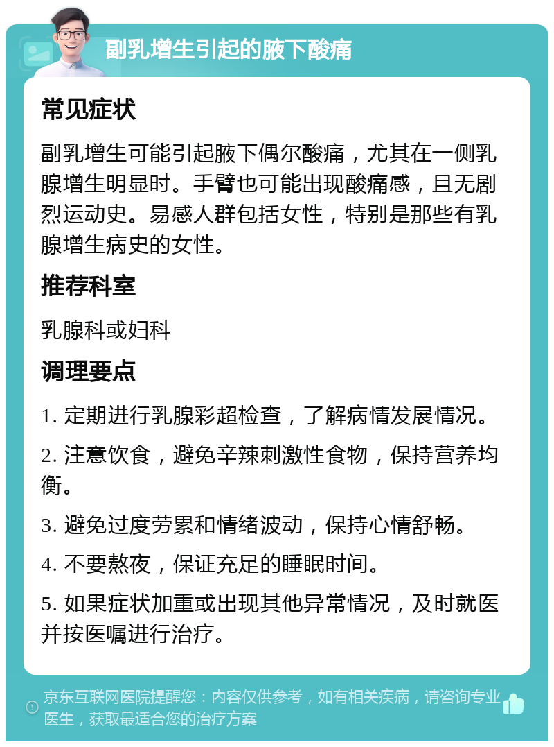 副乳增生引起的腋下酸痛 常见症状 副乳增生可能引起腋下偶尔酸痛，尤其在一侧乳腺增生明显时。手臂也可能出现酸痛感，且无剧烈运动史。易感人群包括女性，特别是那些有乳腺增生病史的女性。 推荐科室 乳腺科或妇科 调理要点 1. 定期进行乳腺彩超检查，了解病情发展情况。 2. 注意饮食，避免辛辣刺激性食物，保持营养均衡。 3. 避免过度劳累和情绪波动，保持心情舒畅。 4. 不要熬夜，保证充足的睡眠时间。 5. 如果症状加重或出现其他异常情况，及时就医并按医嘱进行治疗。