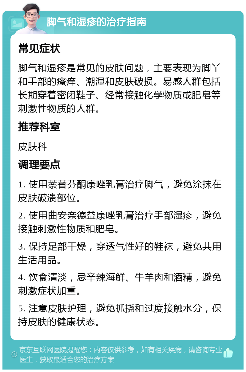 脚气和湿疹的治疗指南 常见症状 脚气和湿疹是常见的皮肤问题，主要表现为脚丫和手部的瘙痒、潮湿和皮肤破损。易感人群包括长期穿着密闭鞋子、经常接触化学物质或肥皂等刺激性物质的人群。 推荐科室 皮肤科 调理要点 1. 使用萘替芬酮康唑乳膏治疗脚气，避免涂抹在皮肤破溃部位。 2. 使用曲安奈德益康唑乳膏治疗手部湿疹，避免接触刺激性物质和肥皂。 3. 保持足部干燥，穿透气性好的鞋袜，避免共用生活用品。 4. 饮食清淡，忌辛辣海鲜、牛羊肉和酒精，避免刺激症状加重。 5. 注意皮肤护理，避免抓挠和过度接触水分，保持皮肤的健康状态。